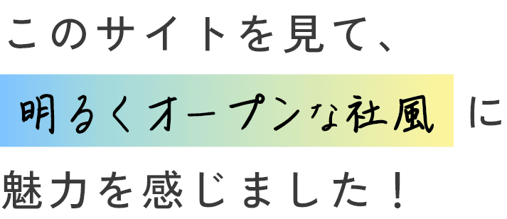 このサイトを見て、明るくオープンな社風に魅力を感じました！