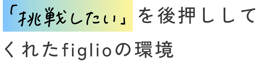 「挑戦したい」を後押ししてくれたfiglioの環境